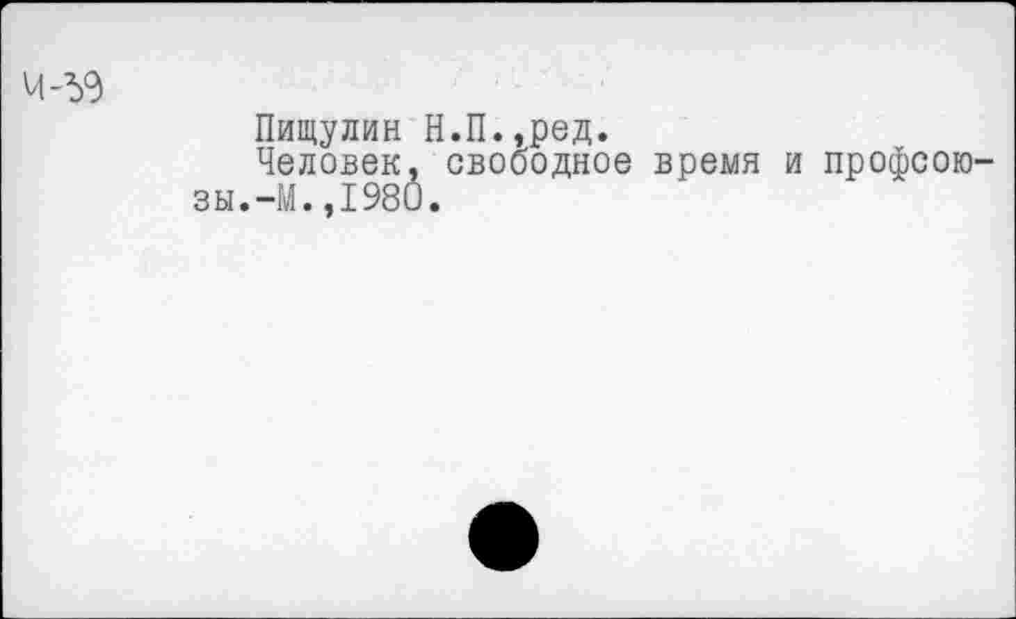 ﻿4-59
Пищулин Н.П.,ред.
Человек, свободное время и профсоюзы.-М.,1980.